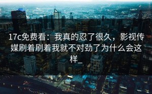17c免费看：我真的忍了很久，影视传媒刷着刷着我就不对劲了为什么会这样_