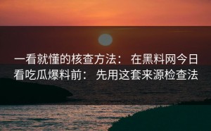 一看就懂的核查方法： 在黑料网今日看吃瓜爆料前： 先用这套来源检查法
