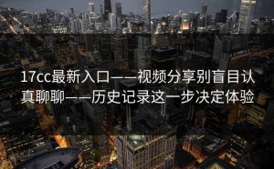 17cc最新入口——视频分享别盲目认真聊聊——历史记录这一步决定体验
