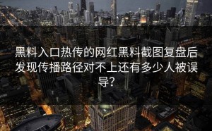 黑料入口热传的网红黑料截图复盘后发现传播路径对不上还有多少人被误导？