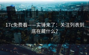 17c免费看——实锤来了：关注列表到底在藏什么？