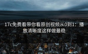 17c免费看带你看原创视频从0到1：播放清晰度这样做最稳