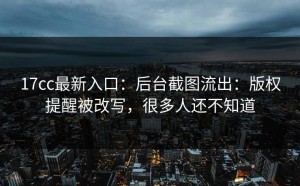 17cc最新入口：后台截图流出：版权提醒被改写，很多人还不知道