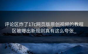 评论区炸了17c网页版原创视频的教程区被曝出新规则真有这么夸张_