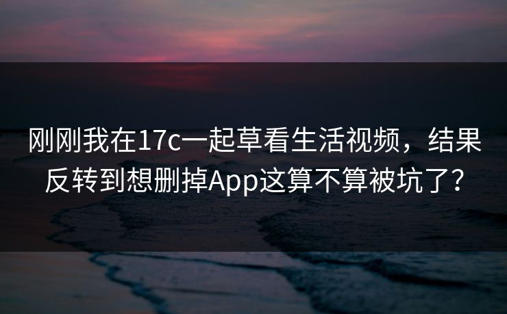 刚刚我在17c一起草看生活视频，结果反转到想删掉App这算不算被坑了？