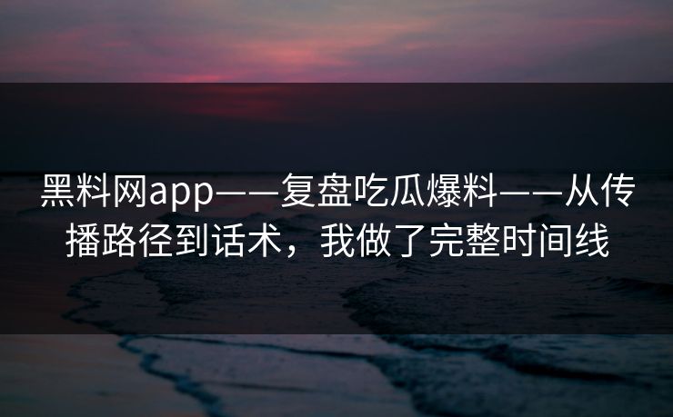 黑料网app——复盘吃瓜爆料——从传播路径到话术，我做了完整时间线