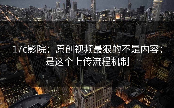 17c影院：原创视频最狠的不是内容：是这个上传流程机制
