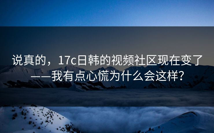 说真的，17c日韩的视频社区现在变了——我有点心慌为什么会这样？
