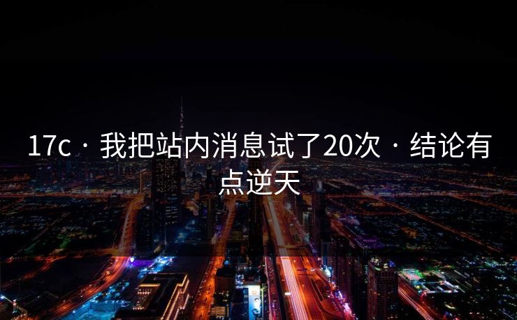 17c · 我把站内消息试了20次 · 结论有点逆天