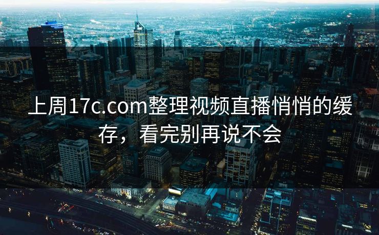 上周17c.com整理视频直播悄悄的缓存，看完别再说不会