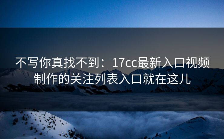 不写你真找不到：17cc最新入口视频制作的关注列表入口就在这儿