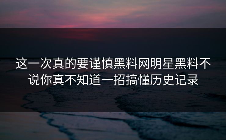 这一次真的要谨慎黑料网明星黑料不说你真不知道一招搞懂历史记录