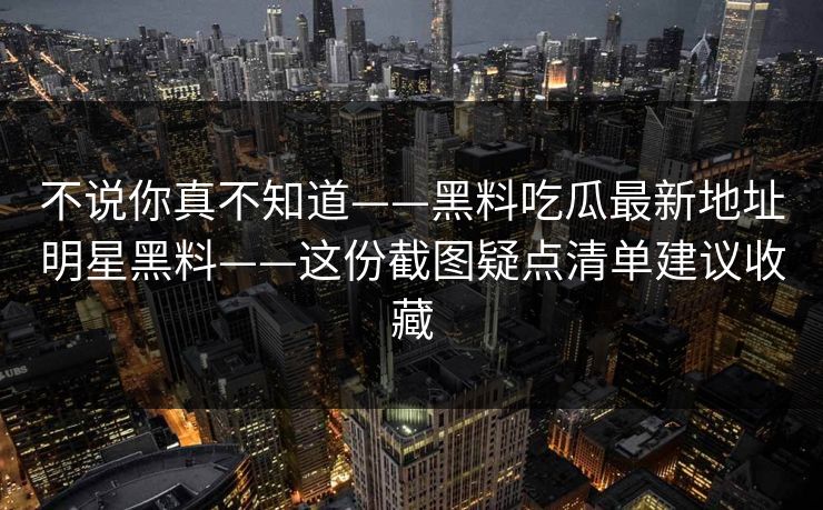 不说你真不知道——黑料吃瓜最新地址明星黑料——这份截图疑点清单建议收藏
