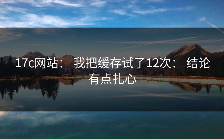 17c网站： 我把缓存试了12次： 结论有点扎心
