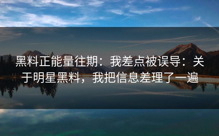 黑料正能量往期：我差点被误导：关于明星黑料，我把信息差理了一遍