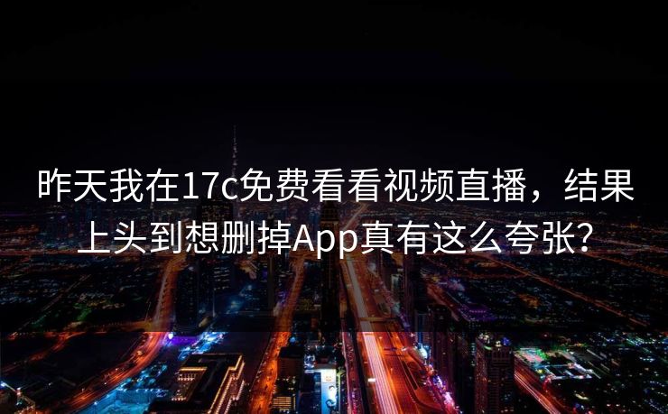 昨天我在17c免费看看视频直播，结果上头到想删掉App真有这么夸张？