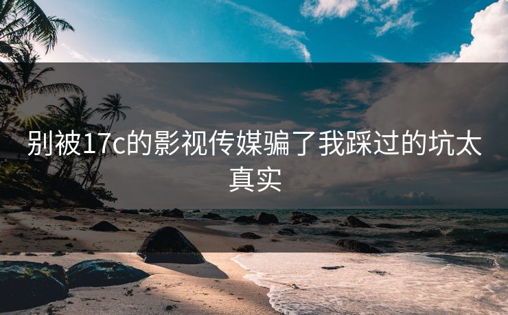 别被17c的影视传媒骗了我踩过的坑太真实
