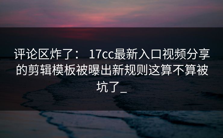 评论区炸了： 17cc最新入口视频分享的剪辑模板被曝出新规则这算不算被坑了_