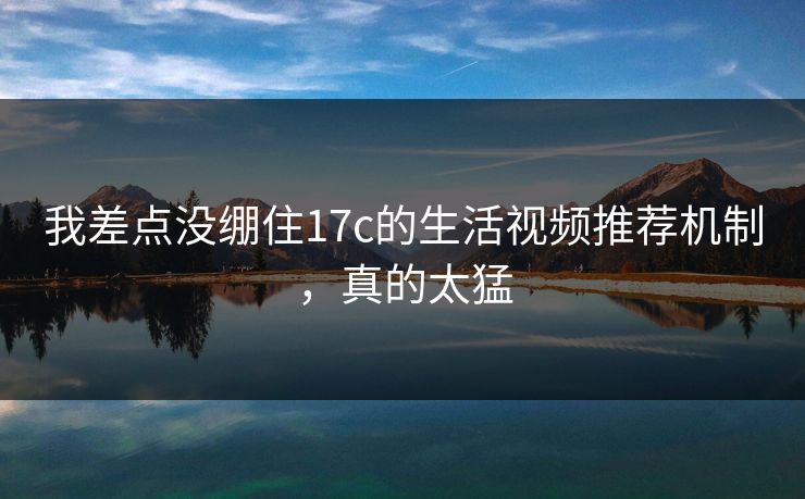 我差点没绷住17c的生活视频推荐机制，真的太猛