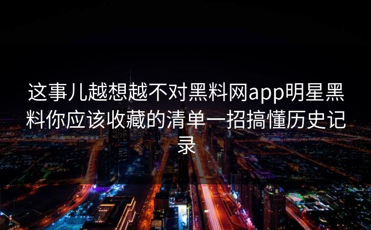 这事儿越想越不对黑料网app明星黑料你应该收藏的清单一招搞懂历史记录