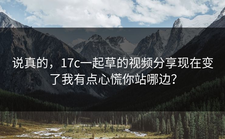 说真的，17c一起草的视频分享现在变了我有点心慌你站哪边？