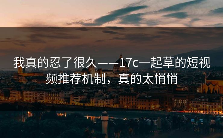 我真的忍了很久——17c一起草的短视频推荐机制，真的太悄悄