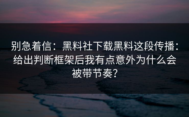 别急着信：黑料社下载黑料这段传播：给出判断框架后我有点意外为什么会被带节奏？