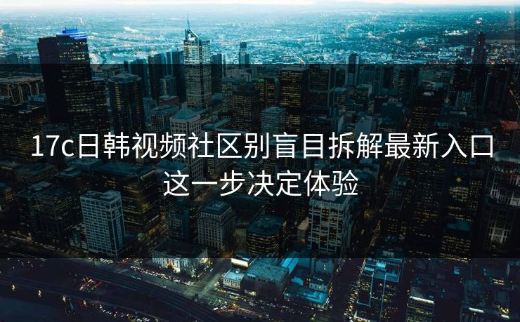 17c日韩视频社区别盲目拆解最新入口这一步决定体验