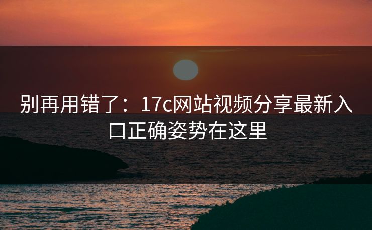 别再用错了：17c网站视频分享最新入口正确姿势在这里