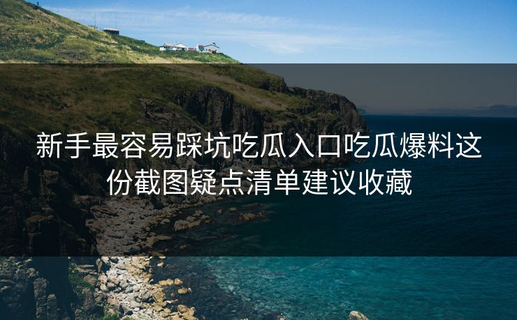 新手最容易踩坑吃瓜入口吃瓜爆料这份截图疑点清单建议收藏