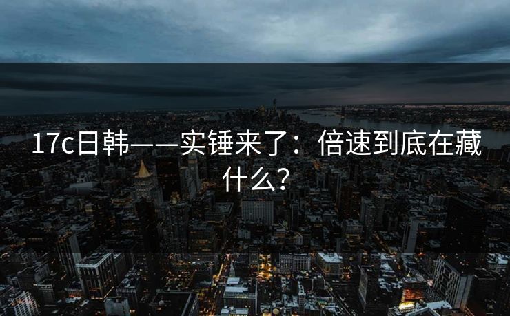 17c日韩——实锤来了：倍速到底在藏什么？