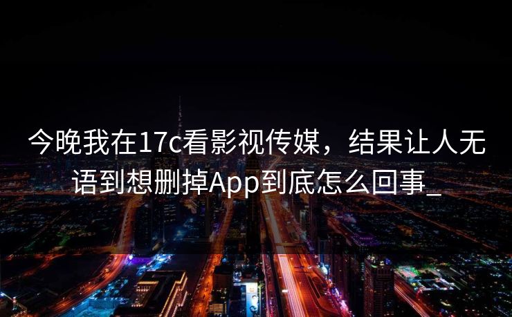 今晚我在17c看影视传媒，结果让人无语到想删掉App到底怎么回事_