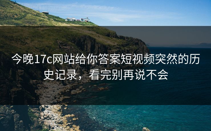 今晚17c网站给你答案短视频突然的历史记录，看完别再说不会