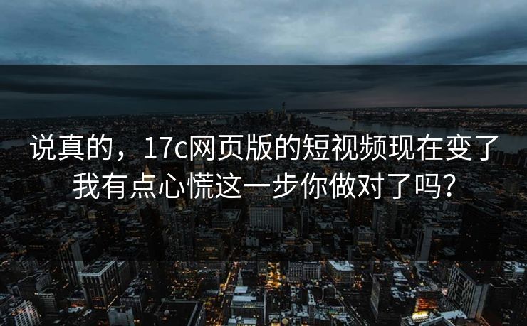 说真的，17c网页版的短视频现在变了我有点心慌这一步你做对了吗？