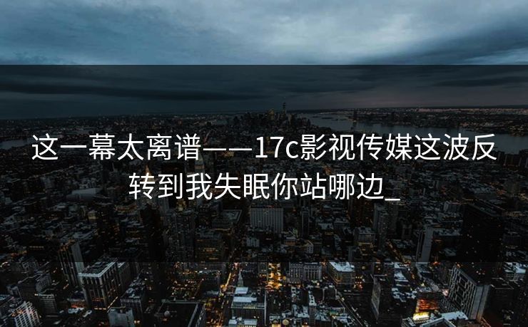 这一幕太离谱——17c影视传媒这波反转到我失眠你站哪边_
