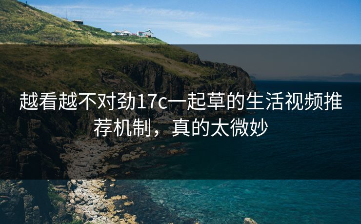 越看越不对劲17c一起草的生活视频推荐机制，真的太微妙