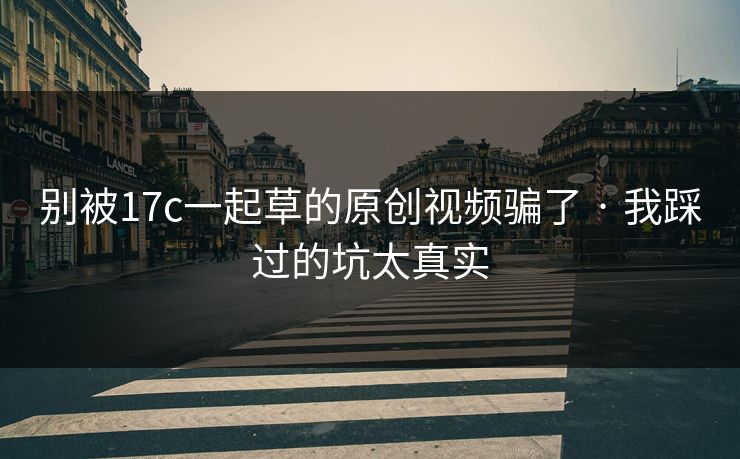 别被17c一起草的原创视频骗了 · 我踩过的坑太真实