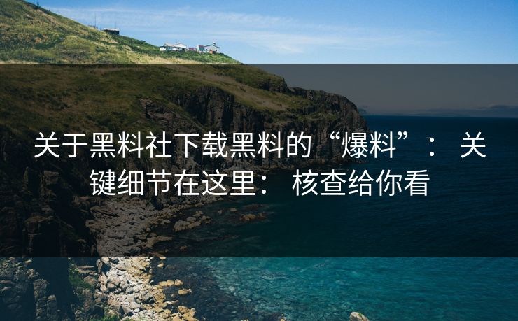 关于黑料社下载黑料的“爆料”： 关键细节在这里： 核查给你看