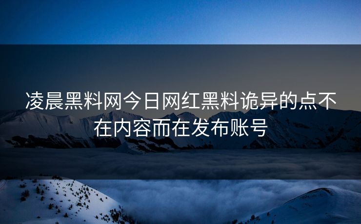 凌晨黑料网今日网红黑料诡异的点不在内容而在发布账号