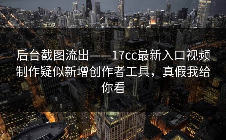 后台截图流出——17cc最新入口视频制作疑似新增创作者工具，真假我给你看