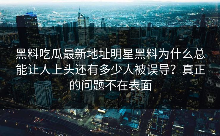 黑料吃瓜最新地址明星黑料为什么总能让人上头还有多少人被误导？真正的问题不在表面
