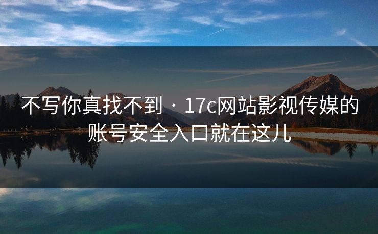 不写你真找不到 · 17c网站影视传媒的账号安全入口就在这儿