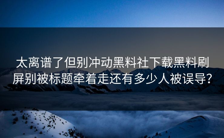 太离谱了但别冲动黑料社下载黑料刷屏别被标题牵着走还有多少人被误导？