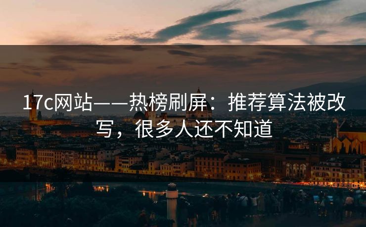 17c网站——热榜刷屏：推荐算法被改写，很多人还不知道