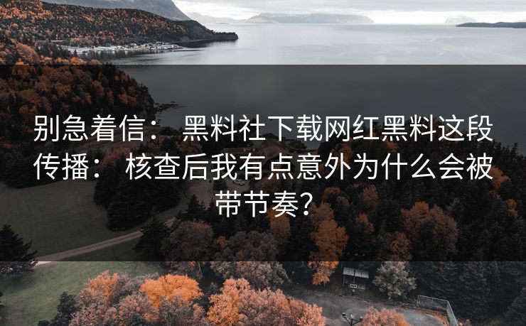 别急着信: 黑料社下载网红黑料这段传播: 核查后我有点意外为什么会被带节奏? 别急着信: 黑料社下载网红黑料这段传播: 核查后我有点意外为什么会被带节奏?