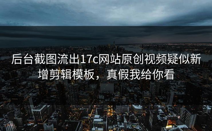 后台截图流出17c网站原创视频疑似新增剪辑模板，真假我给你看
