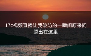 17c视频直播让我破防的一瞬间原来问题出在这里