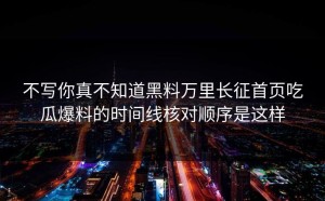 不写你真不知道黑料万里长征首页吃瓜爆料的时间线核对顺序是这样