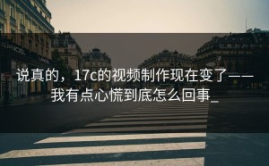 说真的，17c的视频制作现在变了——我有点心慌到底怎么回事_