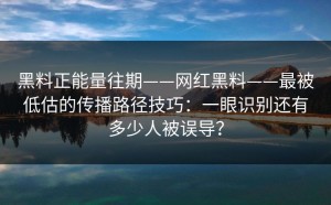 黑料正能量往期——网红黑料——最被低估的传播路径技巧：一眼识别还有多少人被误导？